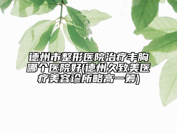 德州市整形医院治疗丰胸哪个医院好(德州久致美医疗美容诊所略高一筹)