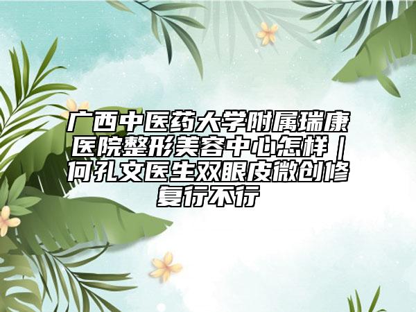 广西中医药大学附属瑞康医院整形美容中心怎样｜何孔文医生双眼皮微创修复行不行