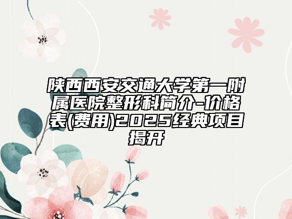 陕西西安交通大学第一附属医院整形科简介-价格表(费用)2025经典项目揭开