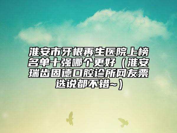 淮安市牙根再生医院上榜名单十强哪个更好（淮安瑞齿固德口腔诊所网友票选说都不错~）