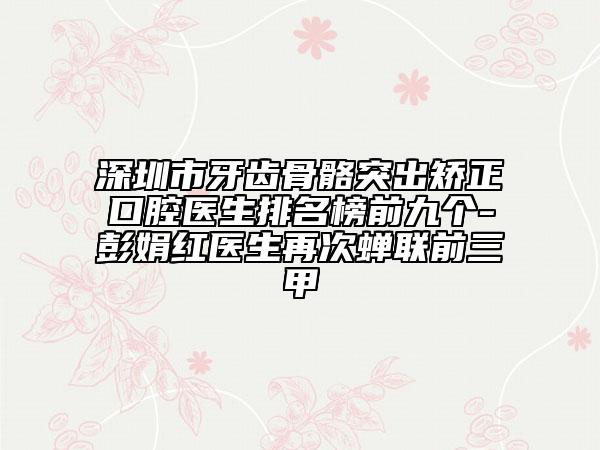 深圳市牙齿骨骼突出矫正口腔医生排名榜前九个-彭娟红医生再次蝉联前三甲