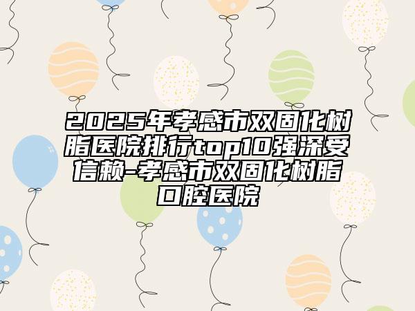 2025年孝感市双固化树脂医院排行top10强深受信赖-孝感市双固化树脂口腔医院