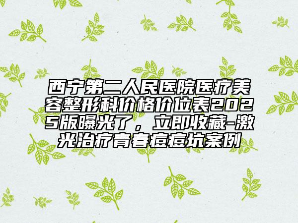 西宁第二人民医院医疗美容整形科价格价位表2025版曝光了，立即收藏-激光治疗青春痘痘坑案例