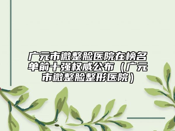 广元市微整脸医院在榜名单前十强权威公布（广元市微整脸整形医院）