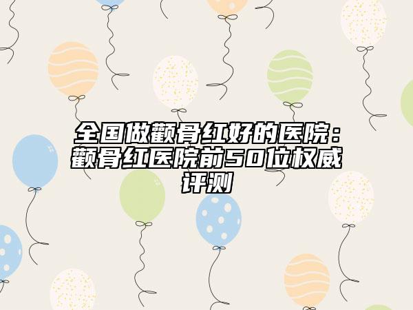 全国做颧骨红好的医院：颧骨红医院前50位权威评测