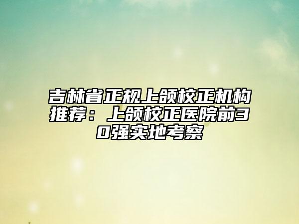 吉林省正规上颌校正机构推荐：上颌校正医院前30强实地考察