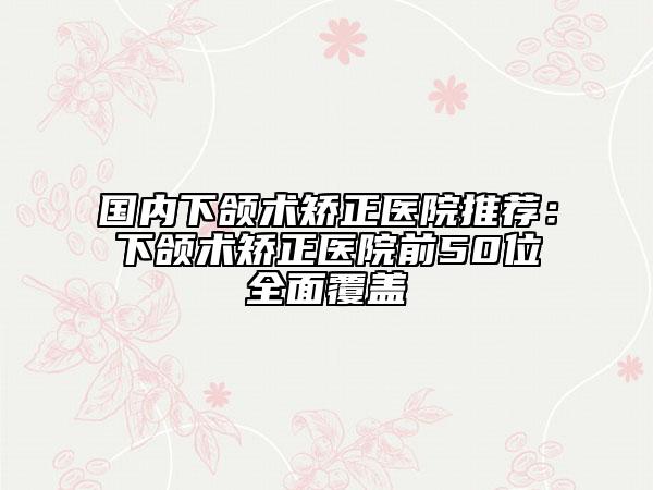 国内下颌术矫正医院推荐：下颌术矫正医院前50位全面覆盖