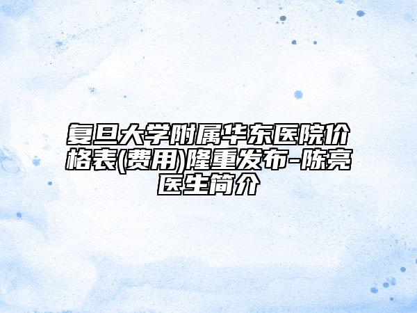 复旦大学附属华东医院价格表(费用)隆重发布-陈亮医生简介