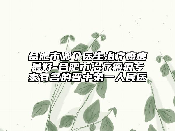 合肥市哪个医生治疗瘢痕最好-合肥市治疗瘢痕专家有名的晋中第一人民医