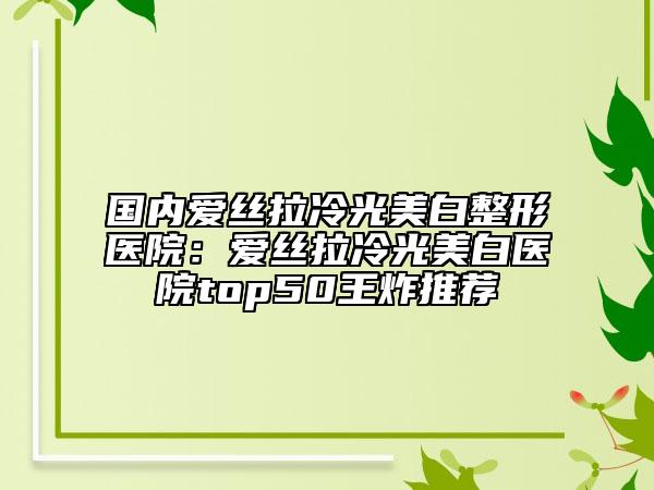 国内爱丝拉冷光美白整形医院：爱丝拉冷光美白医院top50王炸推荐