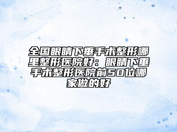 全国眼睛下垂手术整形哪里整形医院好：眼睛下垂手术整形医院前50位哪家做的好