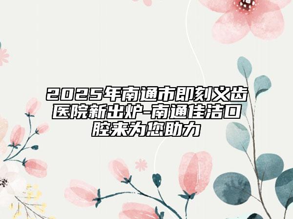 2025年南通市即刻义齿医院新出炉-南通佳洁口腔来为您助力