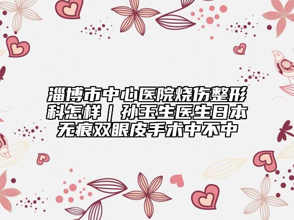 淄博市中心医院烧伤整形科怎样｜孙玉生医生日本无痕双眼皮手术中不中