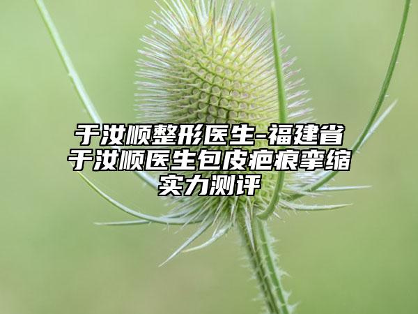 于汝顺整形医生-福建省于汝顺医生包皮疤痕挛缩实力测评