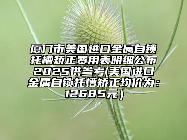 厦门市美国进口金属自锁托槽矫正费用表明细公布2025供参考(美国进口金属自锁托槽矫正均价为：12685元）