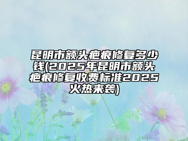 昆明市额头疤痕修复多少钱(2025年昆明市额头疤痕修复收费标准2025火热来袭)