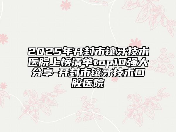 2025年开封市镶牙技术医院上榜清单top10强大分享-开封市镶牙技术口腔医院