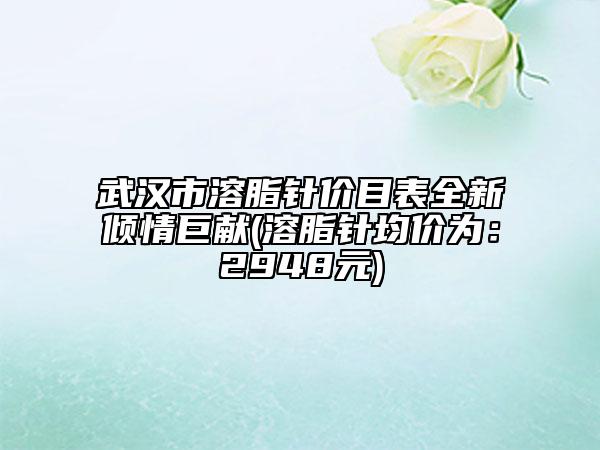 武汉市溶脂针价目表全新倾情巨献(溶脂针均价为：2948元)