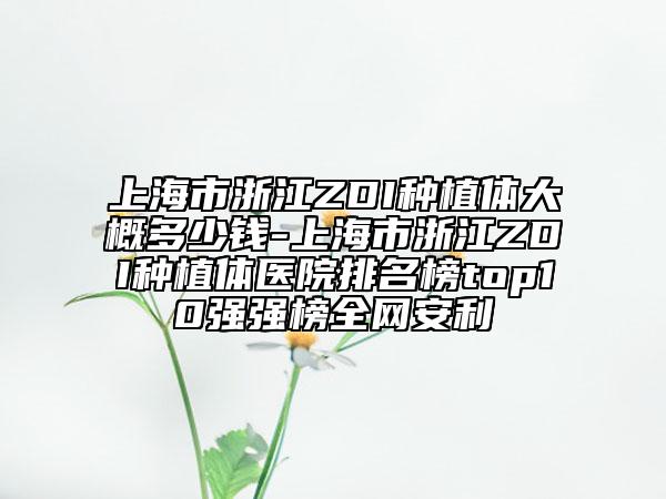 上海市浙江ZDI种植体大概多少钱-上海市浙江ZDI种植体医院排名榜top10强强榜全网安利