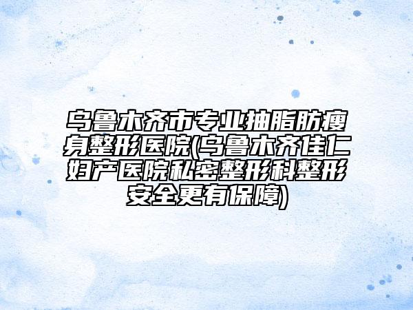 乌鲁木齐市专业抽脂肪瘦身整形医院(乌鲁木齐佳仁妇产医院私密整形科整形安全更有保障)