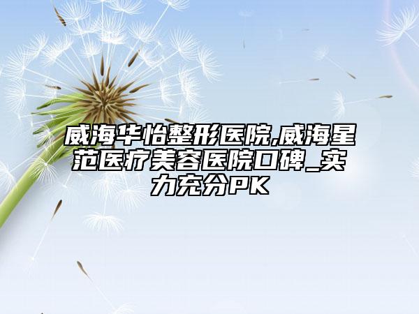 威海华怡整形医院,威海星范医疗美容医院口碑_实力充分PK