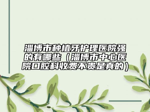 淄博市种植牙护理医院强的有哪些（淄博市中心医院口腔科收费不贵是真的）