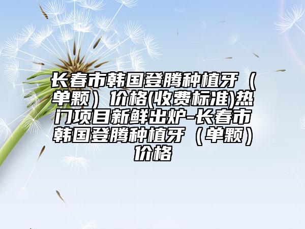 长春市韩国登腾种植牙（单颗）价格(收费标准)热门项目新鲜出炉-长春市韩国登腾种植牙（单颗）价格