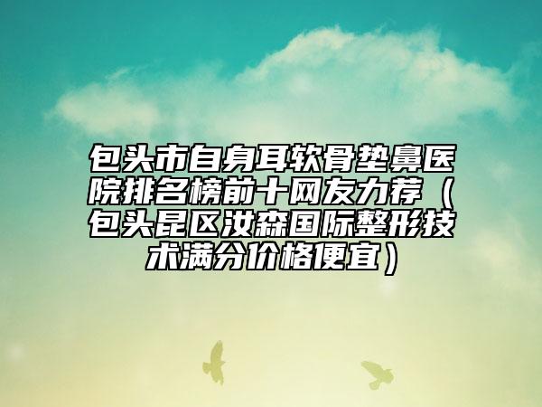 包头市自身耳软骨垫鼻医院排名榜前十网友力荐（包头昆区汝森国际整形技术满分价格便宜）