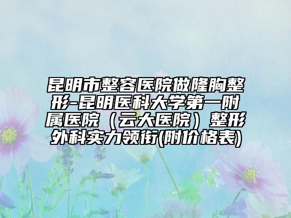 昆明市整容医院做隆胸整形-昆明医科大学第一附属医院（云大医院）整形外科实力领衔(附价格表)