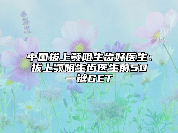 中国拔上颚阻生齿好医生：拔上颚阻生齿医生前50一键GET