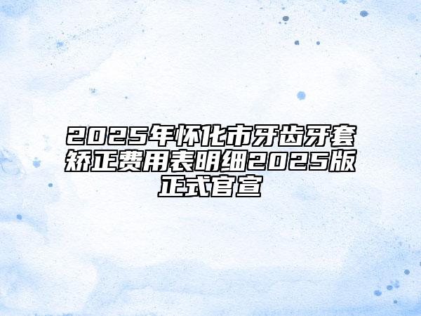 2025年怀化市牙齿牙套矫正费用表明细2025版正式官宣