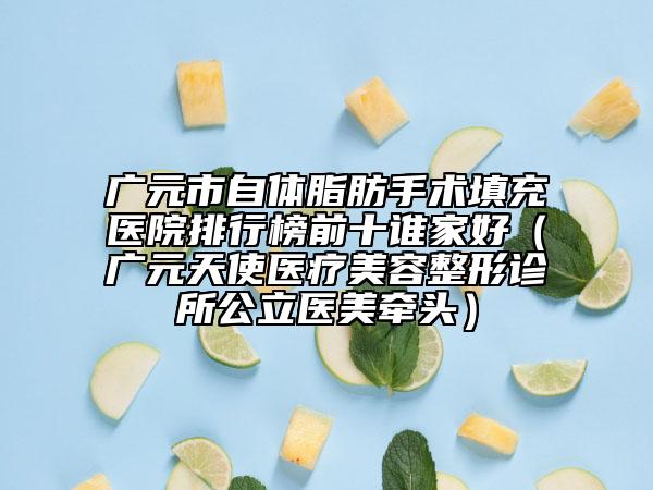 广元市自体脂肪手术填充医院排行榜前十谁家好（广元天使医疗美容整形诊所公立医美牵头）