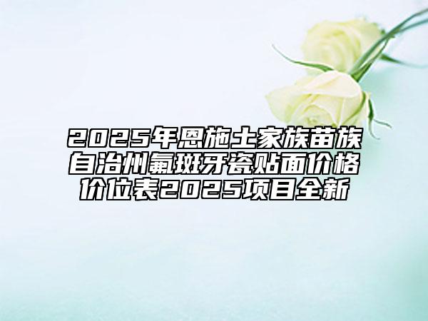 2025年恩施土家族苗族自治州氟斑牙瓷贴面价格价位表2025项目全新