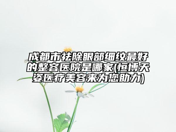 成都市祛除眼部细纹最好的整容医院是哪家(恒博天姿医疗美容来为您助力)