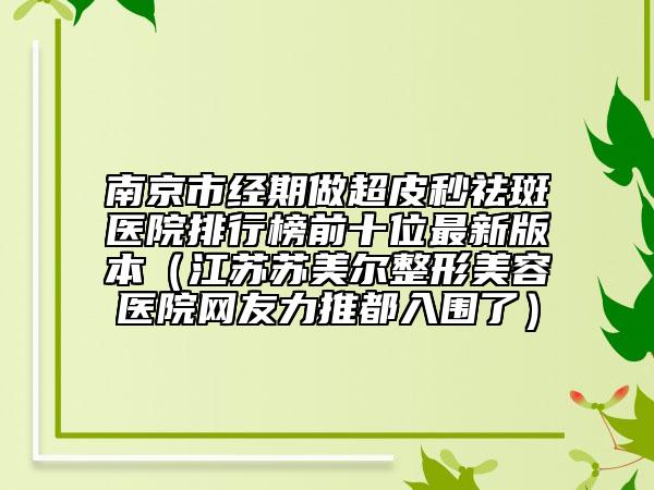 南京市经期做超皮秒祛斑医院排行榜前十位最新版本（江苏苏美尔整形美容医院网友力推都入围了）