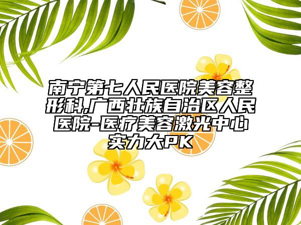 南宁第七人民医院美容整形科,广西壮族自治区人民医院-医疗美容激光中心实力大PK