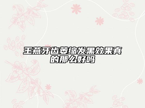 王燕牙齿萎缩发黑效果真的那么好吗