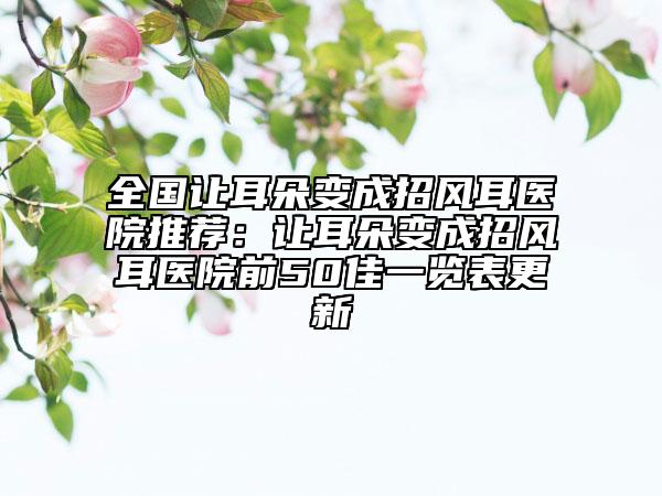 全国让耳朵变成招风耳医院推荐：让耳朵变成招风耳医院前50佳一览表更新