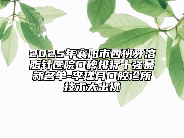2025年襄阳市西班牙溶脂针医院口碑排行十强最新名单-李瑾月口腔诊所技术太出挑
