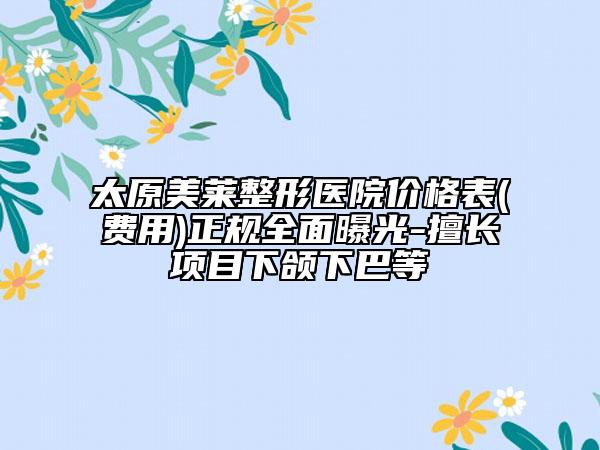 太原美莱整形医院价格表(费用)正规全面曝光-擅长项目下颌下巴等