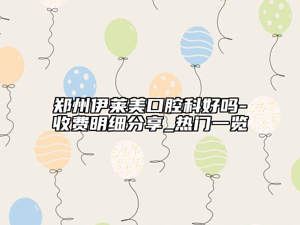 郑州伊莱美口腔科好吗-收费明细分享_热门一览