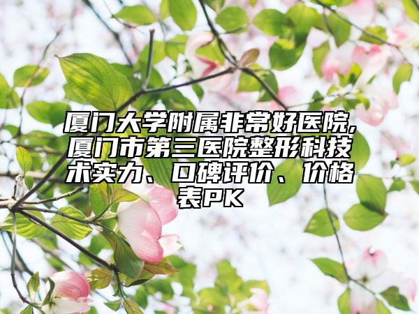 厦门大学附属非常好医院,厦门市第三医院整形科技术实力、口碑评价、价格表PK