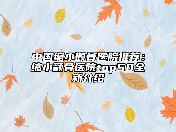 中国缩小颧骨医院推荐：缩小颧骨医院top50全新介绍