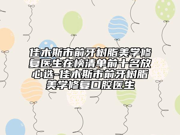 佳木斯市前牙树脂美学修复医生在榜清单前十名放心选-佳木斯市前牙树脂美学修复口腔医生