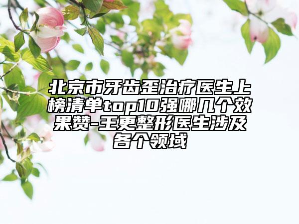 北京市牙齿歪治疗医生上榜清单top10强哪几个效果赞-王更整形医生涉及各个领域