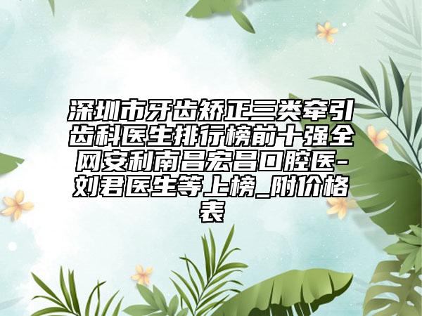 深圳市牙齿矫正三类牵引齿科医生排行榜前十强全网安利南昌宏昌口腔医-刘君医生等上榜_附价格表