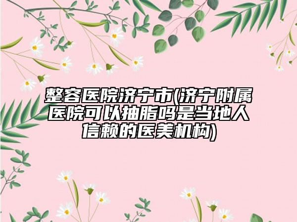 整容医院济宁市(济宁附属医院可以抽脂吗是当地人信赖的医美机构)