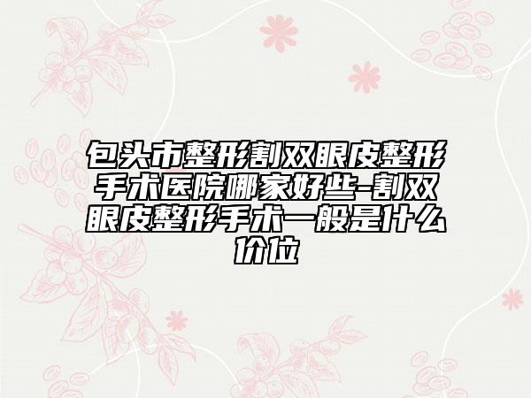 包头市整形割双眼皮整形手术医院哪家好些-割双眼皮整形手术一般是什么价位
