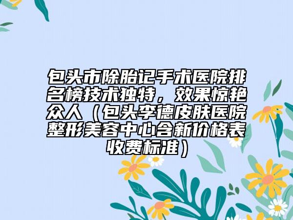 包头市除胎记手术医院排名榜技术独特，效果惊艳众人（包头李德皮肤医院整形美容中心含新价格表收费标准）