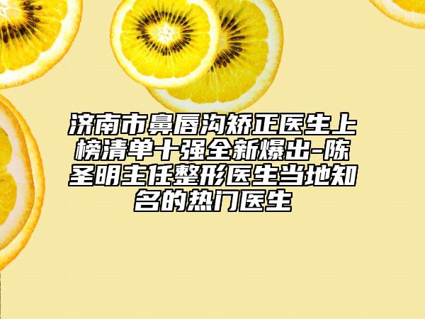 济南市鼻唇沟矫正医生上榜清单十强全新爆出-陈圣明主任整形医生当地知名的热门医生